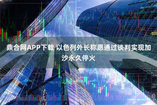 鼎合网APP下载 以色列外长称愿通过谈判实现加沙永久停火