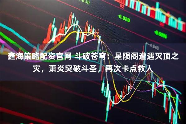 鑫海策略配资官网 斗破苍穹：星陨阁遭遇灭顶之灾，萧炎突破斗圣，再次卡点救人