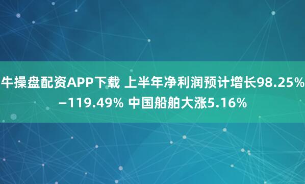 牛操盘配资APP下载 上半年净利润预计增长98.25%—119.49% 中国船舶大涨5.16%