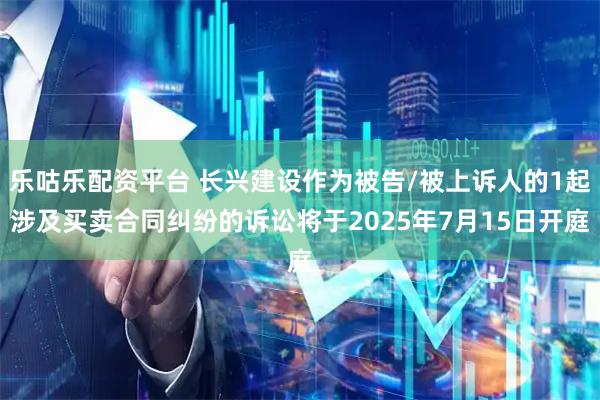 乐咕乐配资平台 长兴建设作为被告/被上诉人的1起涉及买卖合同纠纷的诉讼将于2025年7月15日开庭