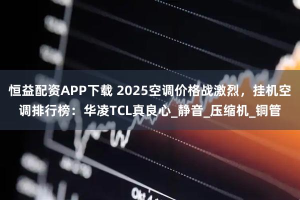 恒益配资APP下载 2025空调价格战激烈，挂机空调排行榜：华凌TCL真良心_静音_压缩机_铜管