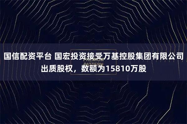 国信配资平台 国宏投资接受万基控股集团有限公司出质股权，数额为15810万股