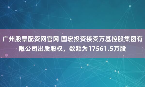 广州股票配资网官网 国宏投资接受万基控股集团有限公司出质股权,数额为17561.5万股