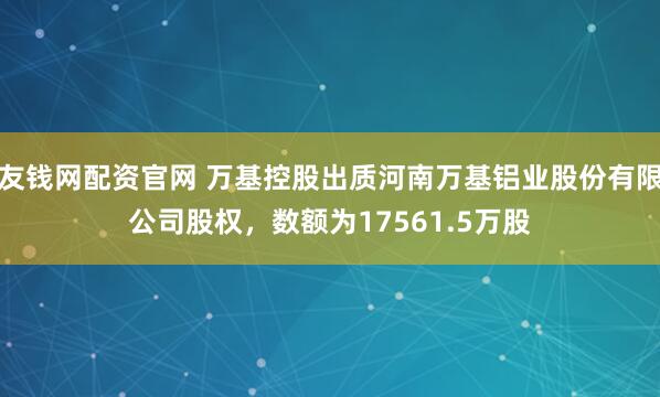 友钱网配资官网 万基控股出质河南万基铝业股份有限公司股权，数额为17561.5万股