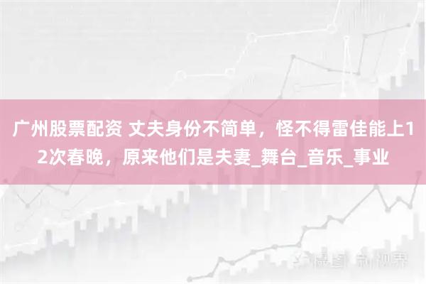 广州股票配资 丈夫身份不简单,怪不得雷佳能上12次春晚,原来他们是夫妻_舞台_音乐_事业