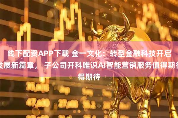 线下配资APP下载 金一文化:转型金融科技开启发展新篇章, 子公司开科唯识AI智能营销服务值得期待