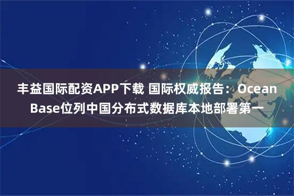 丰益国际配资APP下载 国际权威报告:OceanBase位列中国分布式数据库本地部署第一