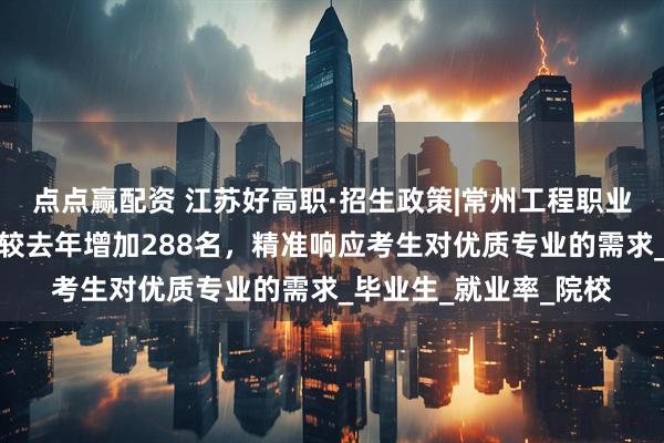 点点赢配资 江苏好高职·招生政策|常州工程职业技术学院:招生计划较去年增加288名,精准响应考生对优质专业的需求_毕业生_就业率_院校