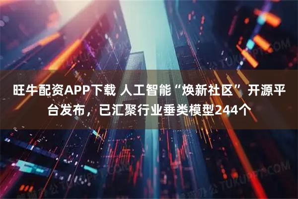旺牛配资APP下载 人工智能“焕新社区” 开源平台发布，已汇聚行业垂类模型244个