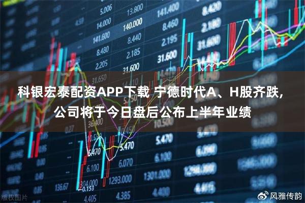 科银宏泰配资APP下载 宁德时代A、H股齐跌, 公司将于今日盘后公布上半年业绩