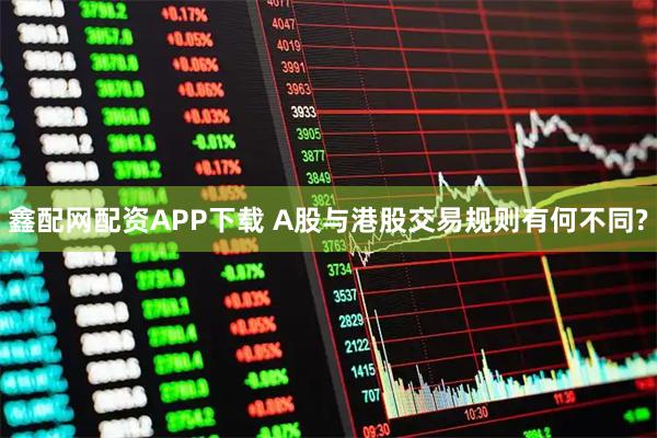 鑫配网配资APP下载 A股与港股交易规则有何不同?