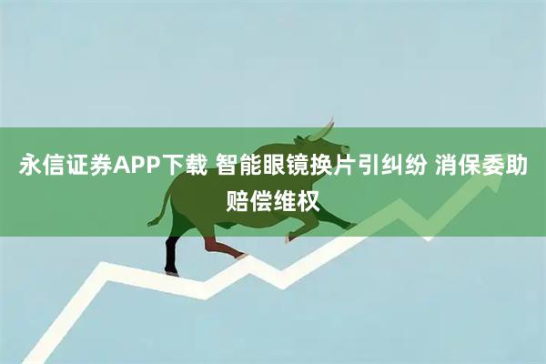 永信证券APP下载 智能眼镜换片引纠纷 消保委助赔偿维权