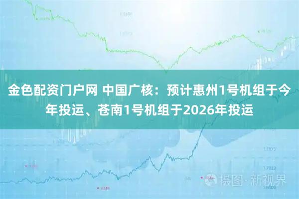 金色配资门户网 中国广核：预计惠州1号机组于今年投运、苍南1号机组于2026年投运