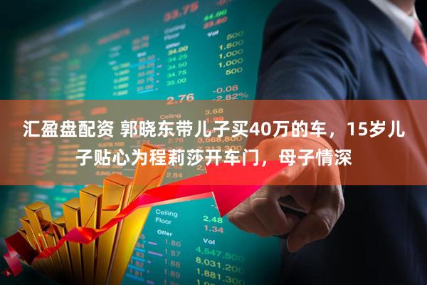 汇盈盘配资 郭晓东带儿子买40万的车,15岁儿子贴心为程莉莎开车门,母子情深