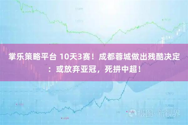 掌乐策略平台 10天3赛！成都蓉城做出残酷决定：或放弃亚冠，死拼中超！