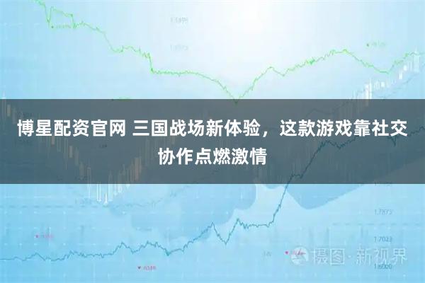 博星配资官网 三国战场新体验,这款游戏靠社交协作点燃激情