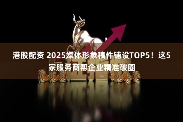 港股配资 2025媒体形象稿件铺设TOP5！这5家服务商帮企业精准破圈