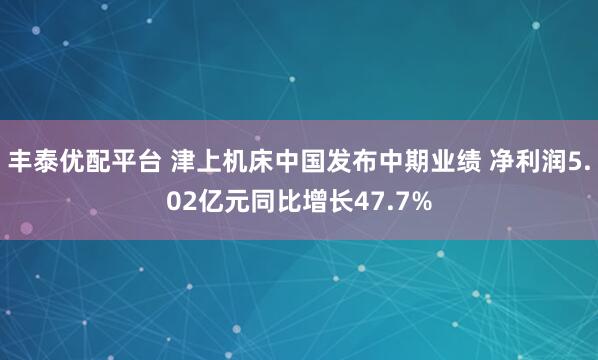 丰泰优配平台 津上机床中国发布中期业绩 净利润5.02亿元同比增长47.7%