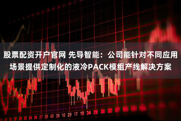 股票配资开户官网 先导智能：公司能针对不同应用场景提供定制化的液冷PACK模组产线解决方案