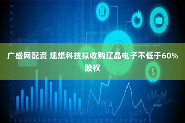 广盛网配资 观想科技拟收购辽晶电子不低于60%股权