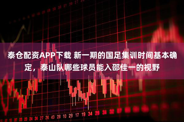 泰仓配资APP下载 新一期的国足集训时间基本确定,泰山队哪些球员能入邵佳一的视野