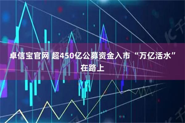 卓信宝官网 超450亿公募资金入市 “万亿活水”在路上