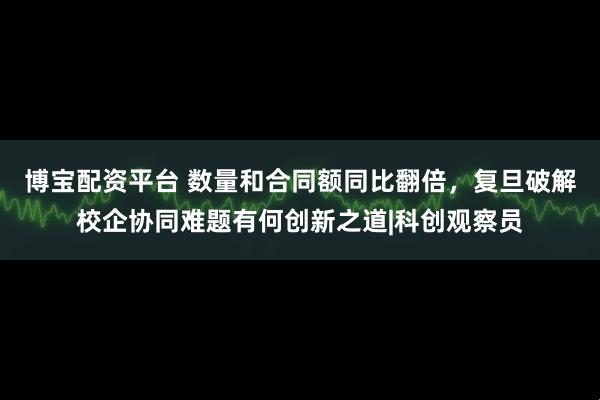 博宝配资平台 数量和合同额同比翻倍，复旦破解校企协同难题有何创新之道|科创观察员