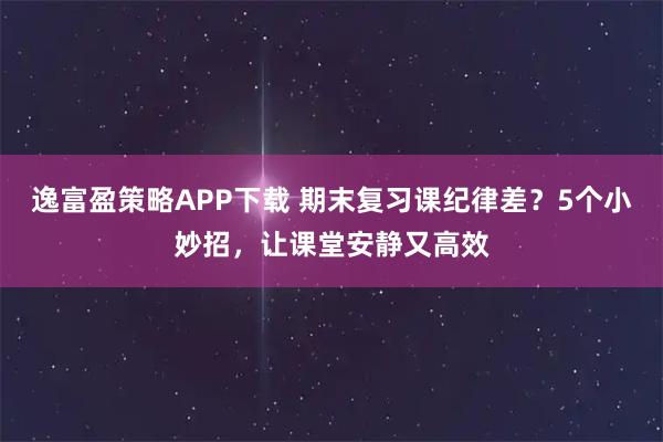 逸富盈策略APP下载 期末复习课纪律差?5个小妙招,让课堂安静又高效