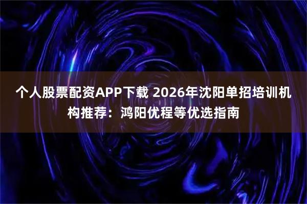 个人股票配资APP下载 2026年沈阳单招培训机构推荐:鸿阳优程等优选指南