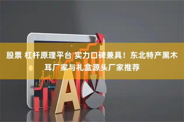 股票 杠杆原理平台 实力口碑兼具！东北特产黑木耳厂家与礼盒源头厂家推荐