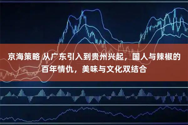 京海策略 从广东引入到贵州兴起，国人与辣椒的百年情仇，美味与文化双结合