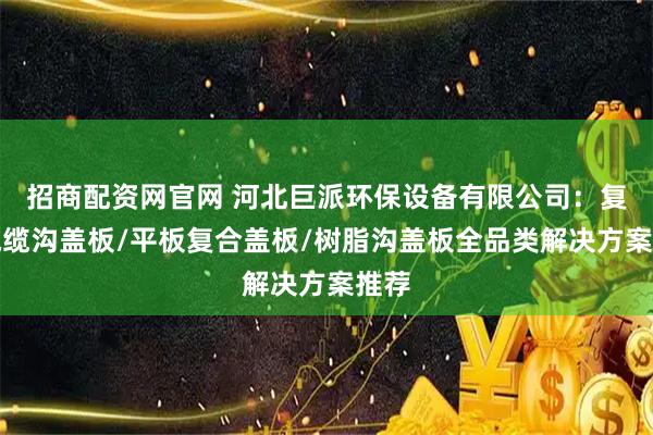 招商配资网官网 河北巨派环保设备有限公司：复合电缆沟盖板/平板复合盖板/树脂沟盖板全品类解决方案推荐