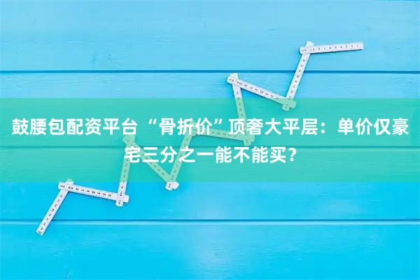 鼓腰包配资平台 “骨折价”顶奢大平层：单价仅豪宅三分之一能不能买？