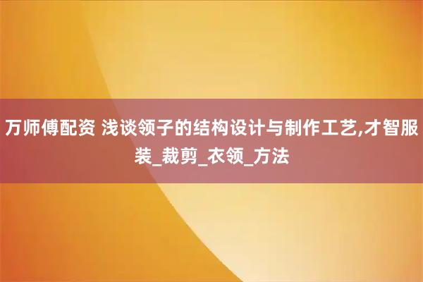 万师傅配资 浅谈领子的结构设计与制作工艺,才智服装_裁剪_衣领_方法