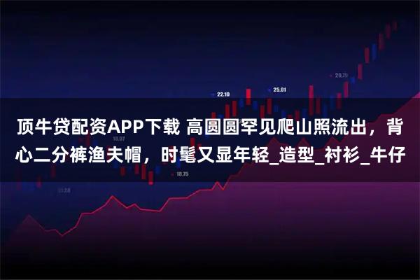 顶牛贷配资APP下载 高圆圆罕见爬山照流出,背心二分裤渔夫帽,时髦又显年轻_造型_衬衫_牛仔