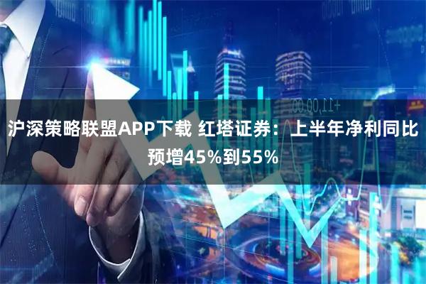 沪深策略联盟APP下载 红塔证券：上半年净利同比预增45%到55%