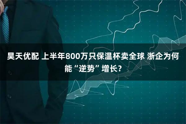 昊天优配 上半年800万只保温杯卖全球 浙企为何能“逆势”增长？