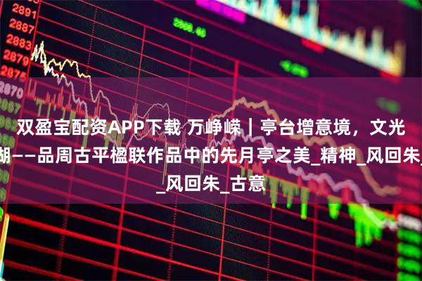 双盈宝配资APP下载 万峥嵘｜亭台增意境，文光耀东湖——品周古平楹联作品中的先月亭之美_精神_风回朱_古意
