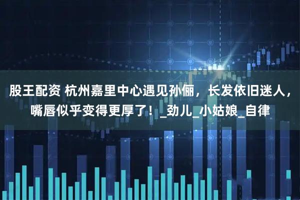 股王配资 杭州嘉里中心遇见孙俪，长发依旧迷人，嘴唇似乎变得更厚了！_劲儿_小姑娘_自律