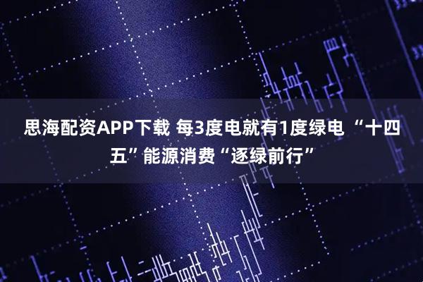思海配资APP下载 每3度电就有1度绿电 “十四五”能源消费“逐绿前行”