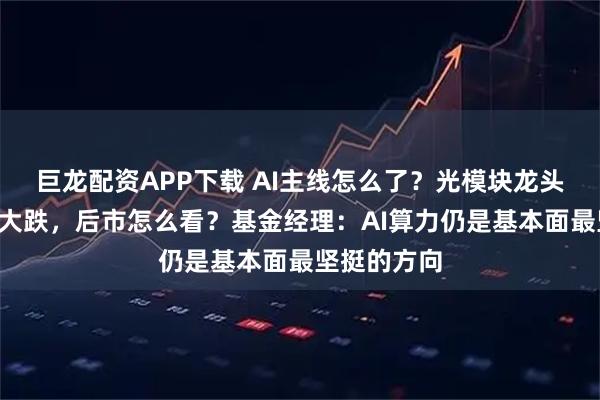 巨龙配资APP下载 AI主线怎么了？光模块龙头“易中天”大跌，后市怎么看？基金经理：AI算力仍是基本面最坚挺的方向