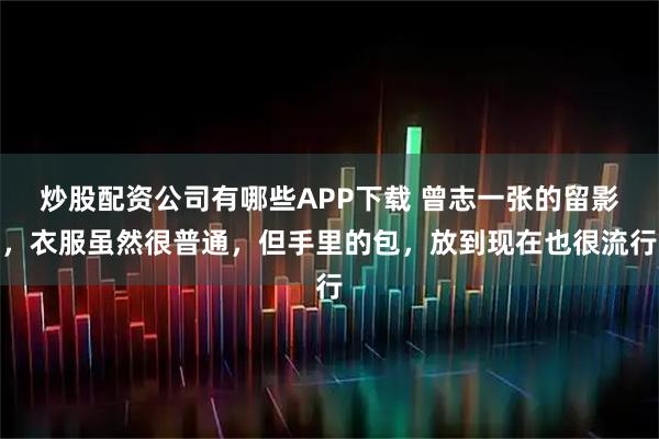 炒股配资公司有哪些APP下载 曾志一张的留影，衣服虽然很普通，但手里的包，放到现在也很流行