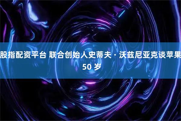 股指配资平台 联合创始人史蒂夫 · 沃兹尼亚克谈苹果 50 岁