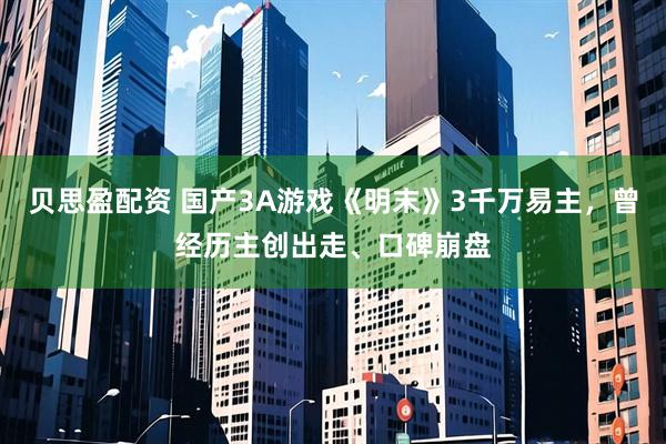 贝思盈配资 国产3A游戏《明末》3千万易主，曾经历主创出走、口碑崩盘