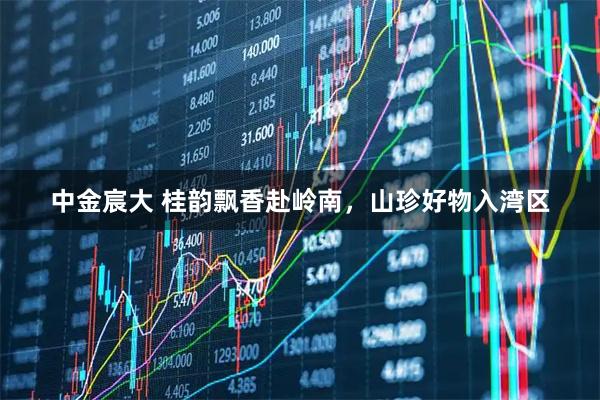 中金宸大 桂韵飘香赴岭南，山珍好物入湾区