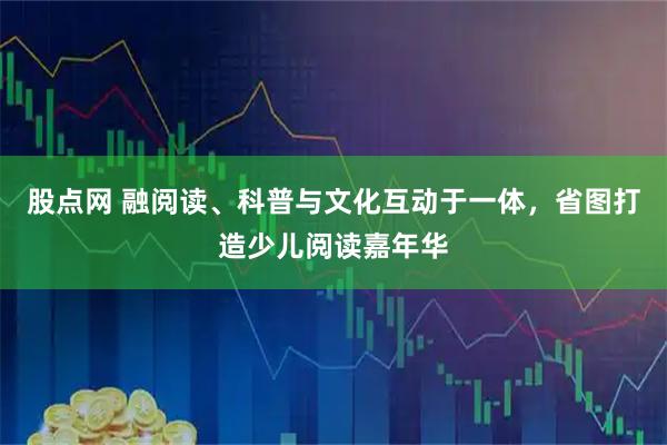 股点网 融阅读、科普与文化互动于一体，省图打造少儿阅读嘉年华